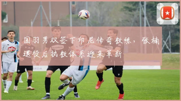 国羽男双签下印尼传奇教练,张楠退役后执教体系迎来革新