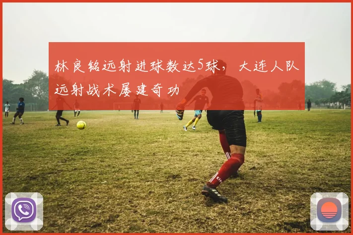 林良铭远射进球数达5球,大连人队远射战术屡建奇功