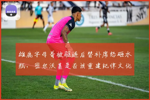 雄鹿字母哥被驱逐后替补席怒砸水瓶，密尔沃基是否该重建纪律文化？