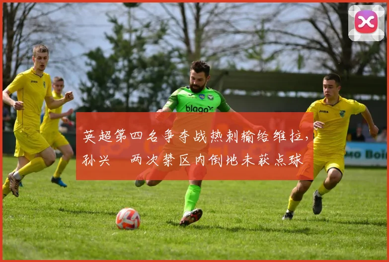 英超第四名争夺战热刺输给维拉,孙兴慜两次禁区内倒地未获点球