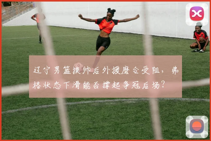 辽宁男篮换帅后外援磨合受阻，弗格状态下滑能否撑起争冠后场？