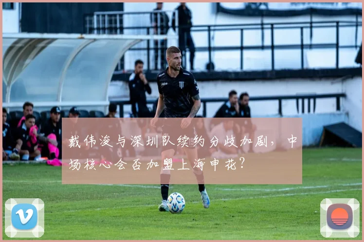 戴伟浚与深圳队续约分歧加剧，中场核心会否加盟上海申花？