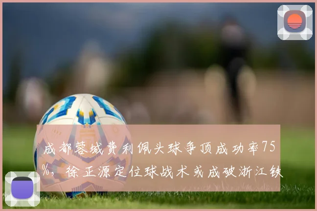 成都蓉城费利佩头球争顶成功率75%，徐正源定位球战术或成破浙江铁桶阵杀手锏？